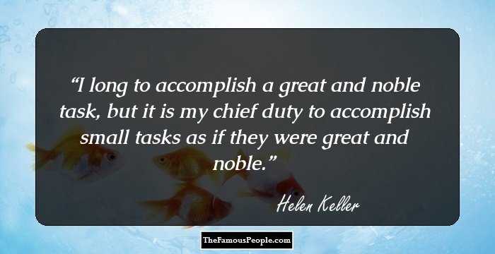 I long to accomplish a great and noble task, but it is my chief duty to accomplish small tasks as if they were great and noble.