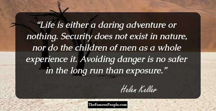 Life is either a daring adventure or nothing. Security does not exist in nature, nor do the children of men as a whole experience it. Avoiding danger is no safer in the long run than exposure.