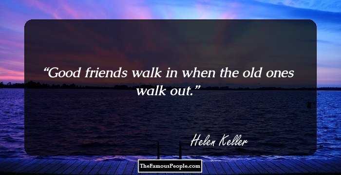 Good friends walk in when the old ones walk out.