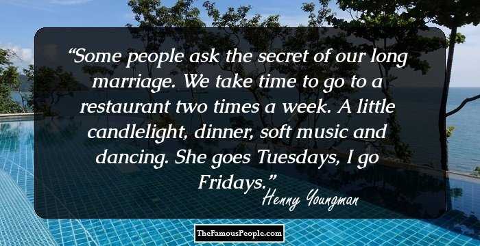 Some people ask the secret of our long marriage. We take time to go to a restaurant two times a week. A little candlelight, dinner, soft music and dancing. She goes Tuesdays, I go Fridays.