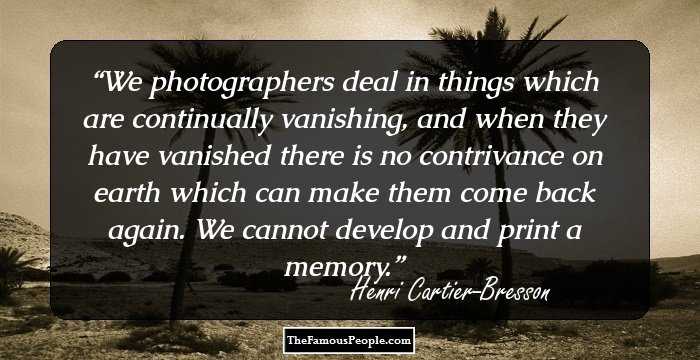 We photographers deal in things which are continually vanishing, and when they have vanished there is no contrivance on earth which can make them come back again. We cannot develop and print a memory.