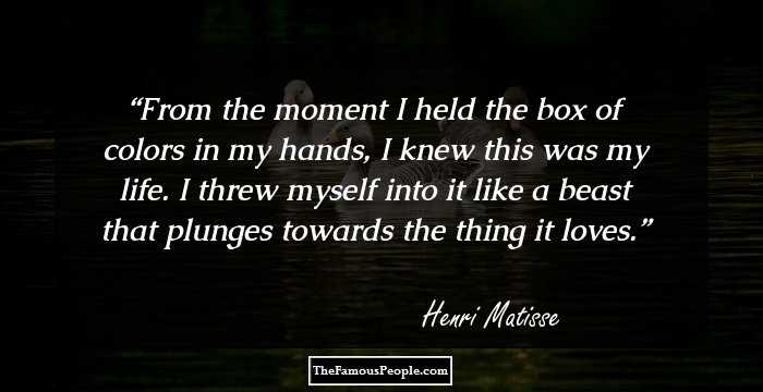 From the moment I held the box of colors in my hands, I knew this was my life. I threw myself into it like a beast that plunges towards the thing it loves.