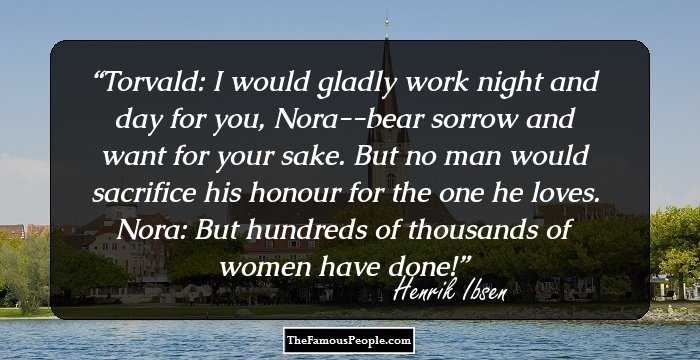 Torvald: I would gladly work night and day for you, Nora--bear sorrow and want for your sake. But no man would sacrifice his honour for the one he loves. 
Nora: But hundreds of thousands of women have done!