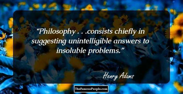 Philosophy . . .consists chiefly in suggesting unintelligible answers to insoluble problems.