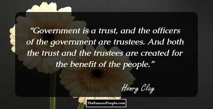 Government is a trust, and the officers of the government are trustees. And both the trust and the trustees are created for the benefit of the people.