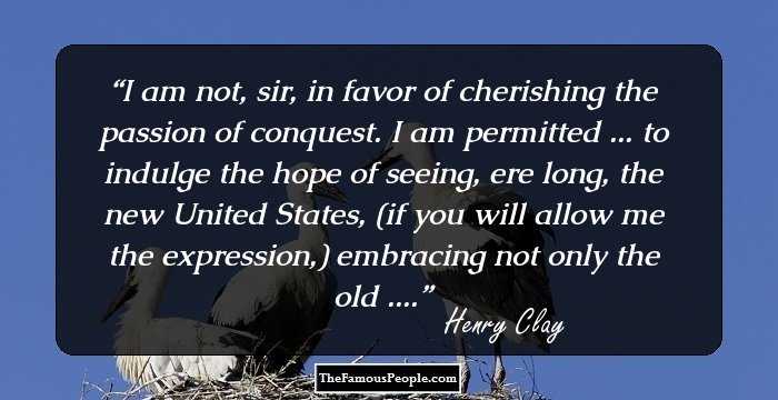 I am not, sir, in favor of cherishing the passion of conquest. I am permitted ... to indulge the hope of seeing, ere long, the new United States, (if you will allow me the expression,) embracing not only the old ....