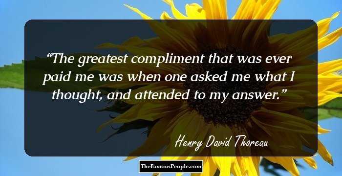 The greatest compliment that was ever paid me was when one asked me what I thought, and attended to my answer.
