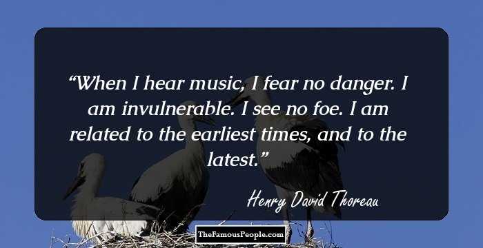 When I hear music, I fear no danger. I am invulnerable. I see no foe. I am related to the earliest times, and to the latest.