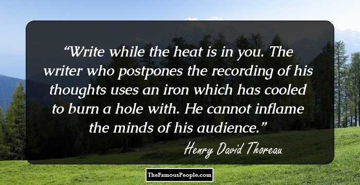 Write while the heat is in you. The writer who postpones the recording of his thoughts uses an iron which has cooled to burn a hole with. He cannot inflame the minds of his audience.