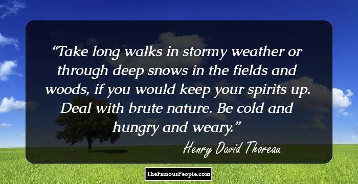 Take long walks in stormy weather or through deep snows in the fields and woods, if you would keep your spirits up. Deal with brute nature. Be cold and hungry and weary.
