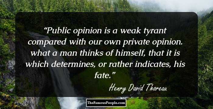 Public opinion is a weak tyrant compared with our own private opinion. what a man thinks of himself, that it is which determines, or rather indicates, his fate.