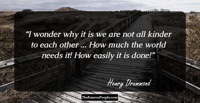 I wonder why it is we are not all kinder to each other ... How much the world needs it! How easily it is done!