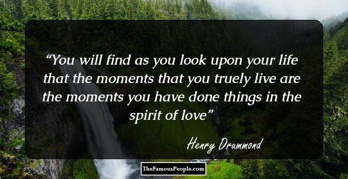 You will find as you look upon your life that the moments that you truely live are the moments you have done things in the spirit of love