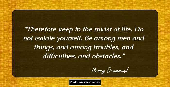 Therefore keep in the midst of life. Do not isolate yourself. Be among men and things, and among troubles, and difficulties, and obstacles.