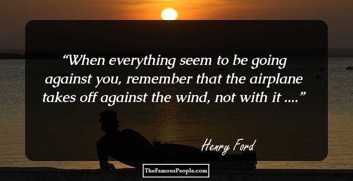 When everything seem to be going against you, remember that the airplane takes off against the wind, not with it ....