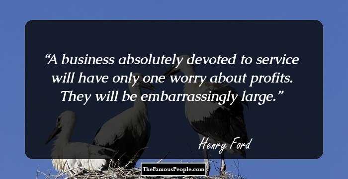 A business absolutely devoted to service will have only one worry about profits. They will be embarrassingly large.