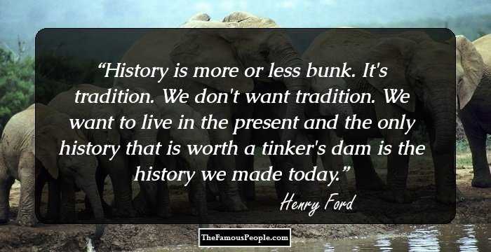 History is more or less bunk. It's tradition. We don't want tradition. We want to live in the present and the only history that is worth a tinker's dam is the history we made today.