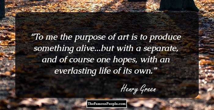 To me the purpose of art is to produce something alive...but with a separate, and of course one hopes, with an everlasting life of its own.