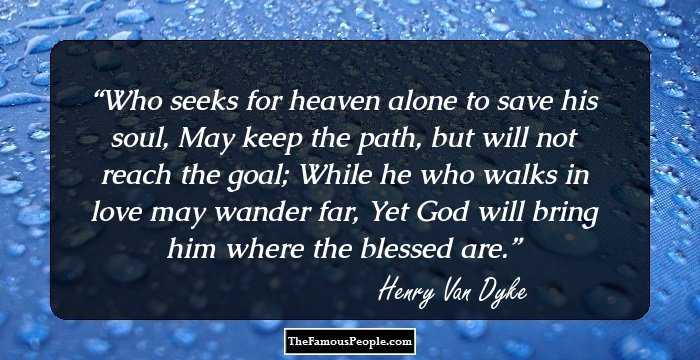 Who seeks for heaven alone to save his soul,
May keep the path, but will not reach the goal;
While he who walks in love may wander far,
Yet God will bring him where the blessed are.