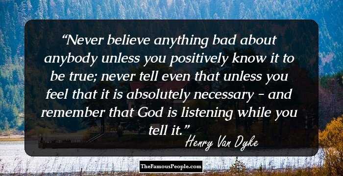 Never believe anything bad about anybody unless you positively know it to be true; never tell even that unless you feel that it is absolutely necessary - and remember that God is listening while you tell it.