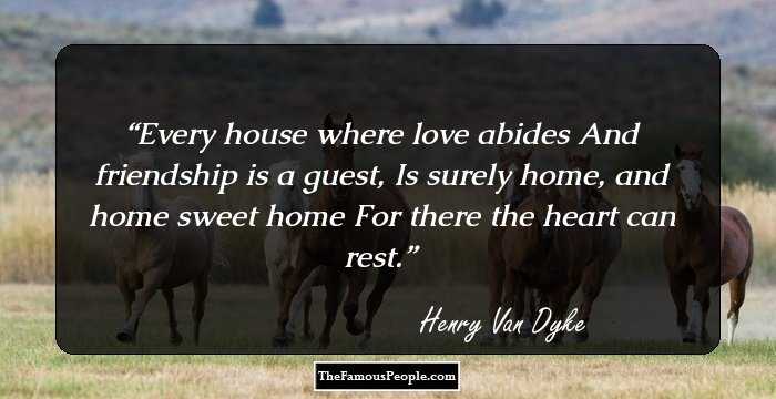 Every house where love abides
And friendship is a guest,
Is surely home, and home sweet home
For there the heart can rest.