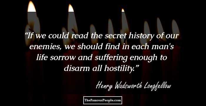 If we could read the secret history of our enemies, we should find in each man's life sorrow and suffering enough to disarm all hostility.