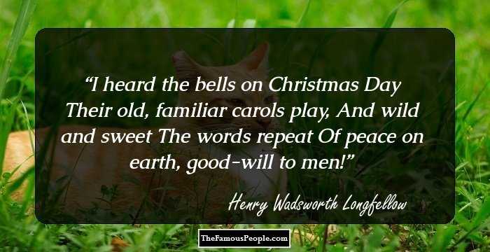 I heard the bells on Christmas Day
Their old, familiar carols play,
And wild and sweet
The words repeat
Of peace on earth, good-will to men!