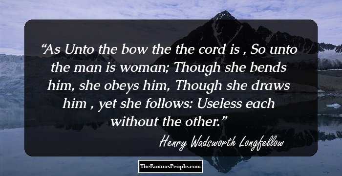As Unto the bow the the cord is ,
So unto the man is woman;
Though she bends him, she obeys him,
Though she draws him , yet she follows:
Useless each without the other.