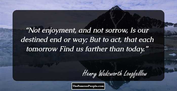 Not enjoyment, and not sorrow,
Is our destined end or way;
But to act, that each tomorrow
Find us farther than today.
