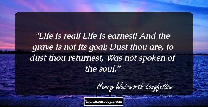 Life is real! Life is earnest!
And the grave is not its goal;
Dust thou are, to dust thou returnest,
Was not spoken of the soul.