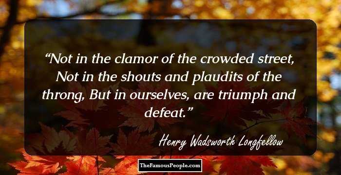Not in the clamor of the crowded street,
Not in the shouts and plaudits of the throng,
But in ourselves, are triumph and defeat.