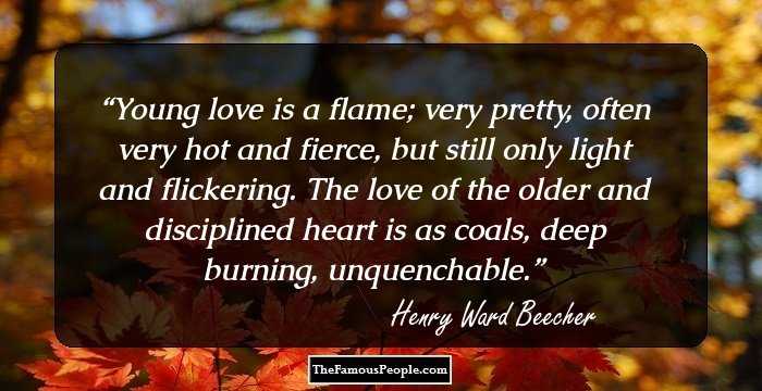 Young love is a flame; very pretty, often very hot and fierce, but still only light and flickering. The love of the older and disciplined heart is as coals, deep burning, unquenchable.
