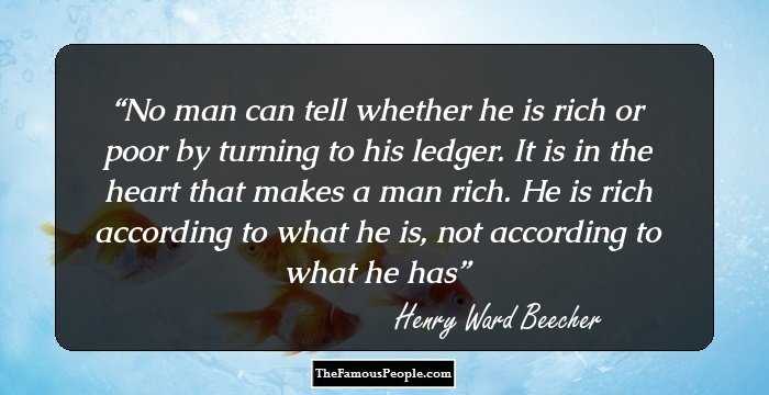 No man can tell whether he is rich or poor by turning to his ledger. It is in the heart that makes a man rich. He is rich according to what he is, not according to what he has