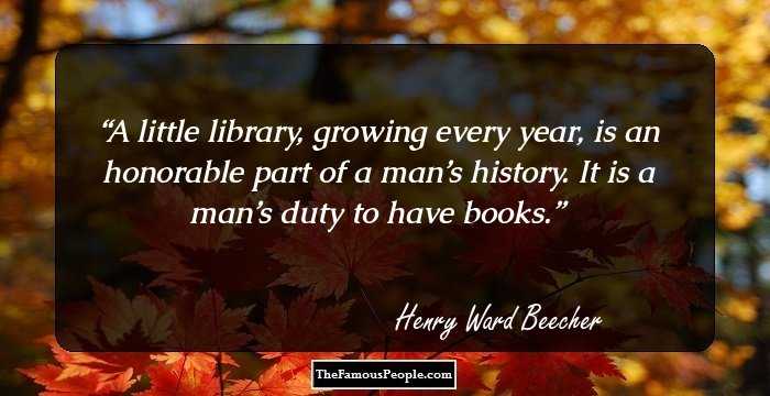 A little library, growing every year, is an honorable part of a man’s history. It is a man’s duty to have books.