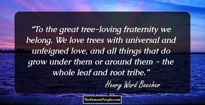 To the great tree-loving fraternity we belong. We love trees with universal and unfeigned love, and all things that do grow under them or around them - the whole leaf and root tribe.