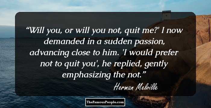 Will you, or will you not, quit me?' I now demanded in a sudden passion, advancing close to him.
'I would prefer not to quit you', he replied, gently emphasizing the not.