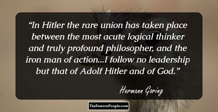 In Hitler the rare union has taken place between the most acute logical thinker and truly profound philosopher, and the iron man of action...I follow no leadership but that of Adolf Hitler and of God.
