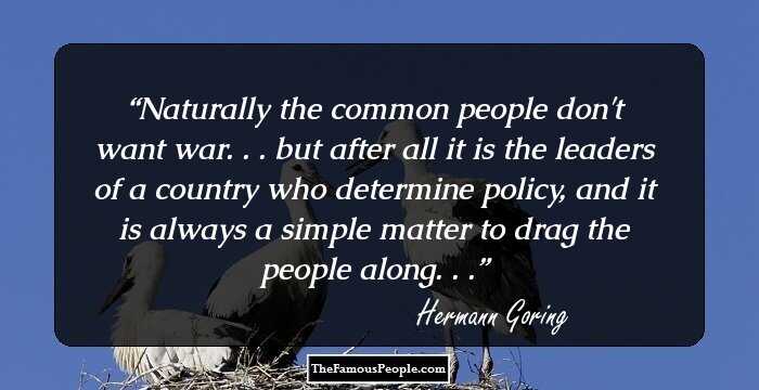 Naturally the common people don't want war. . . but after all it is the leaders of a country who determine policy, and it is always a simple matter to drag the people along. . .