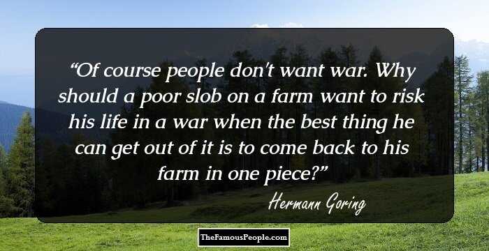 Of course people don't want war. Why should a poor slob on a farm want to risk his life in a war when the best thing he can get out of it is to come back to his farm in one piece?