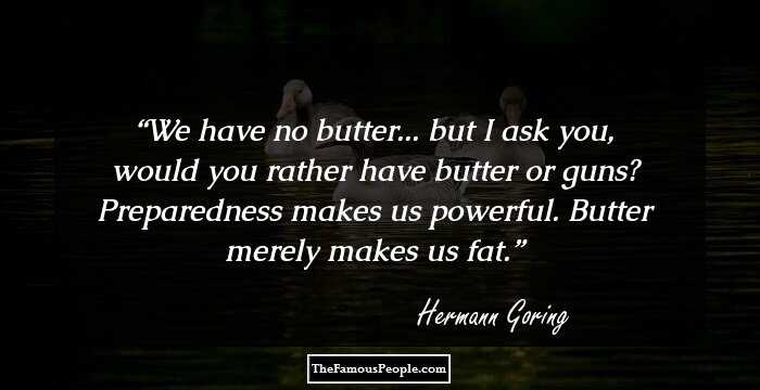 We have no butter... but I ask you, would you rather have butter or guns? Preparedness makes us powerful. Butter merely makes us fat.