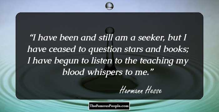 I have been and still am a seeker, but I have ceased to question stars and books; I have begun to listen to the teaching my blood whispers to me.