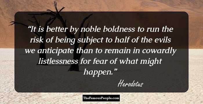 It is better by noble boldness to run the risk of being subject to half of the evils we anticipate than to remain in cowardly listlessness for fear of what might happen.