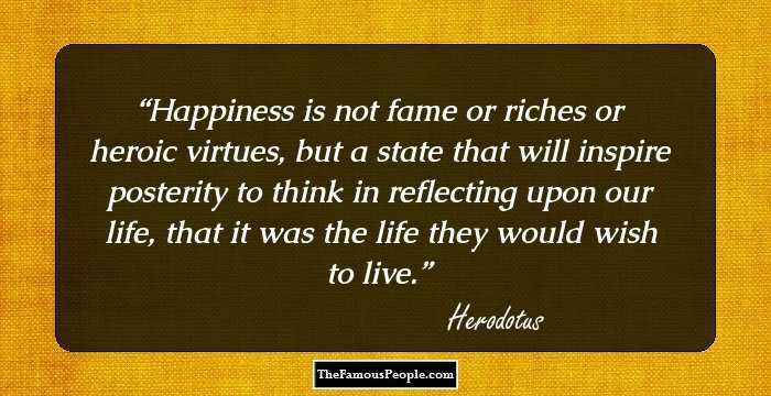 Happiness is not fame or riches or heroic virtues, but a state that will inspire posterity to think in reflecting upon our life, that it was the life they would wish to live.