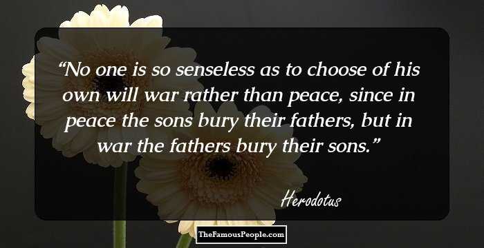 No one is so senseless as to choose of his own will war rather than peace, since in peace the sons bury their fathers, but in war the fathers bury their sons.