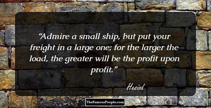 Admire a small ship, but put your freight in a large one; for the larger the load, the greater will be the profit upon profit.