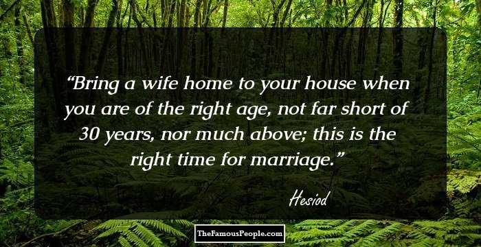 Bring a wife home to your house when you are of the right age, not far short of 30 years, nor much above; this is the right time for marriage.