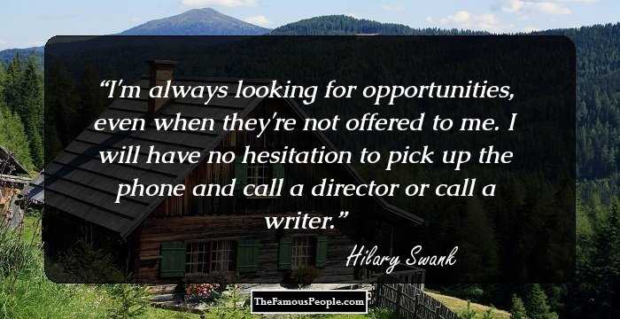 I'm always looking for opportunities, even when they're not offered to me. I will have no hesitation to pick up the phone and call a director or call a writer.