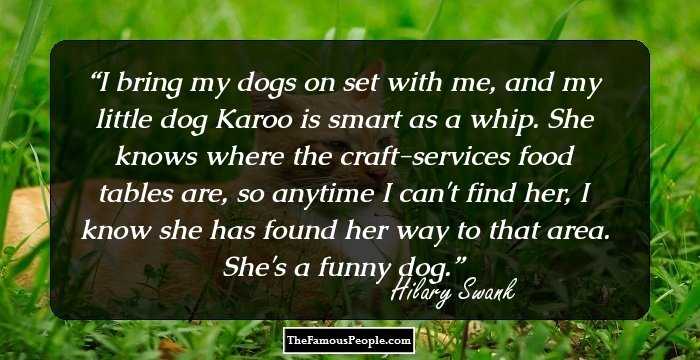 I bring my dogs on set with me, and my little dog Karoo is smart as a whip. She knows where the craft-services food tables are, so anytime I can't find her, I know she has found her way to that area. She's a funny dog.