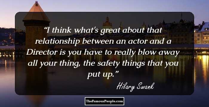 I think what's great about that relationship between an actor and a Director is you have to really blow away all your thing, the safety things that you put up.