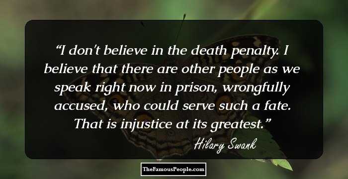 I don't believe in the death penalty. I believe that there are other people as we speak right now in prison, wrongfully accused, who could serve such a fate. That is injustice at its greatest.